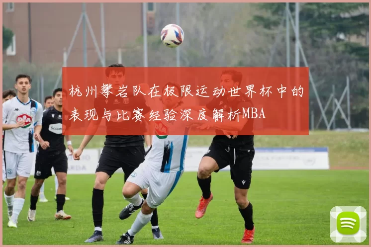 杭州攀岩队在极限运动世界杯中的表现与比赛经验深度解析MBA