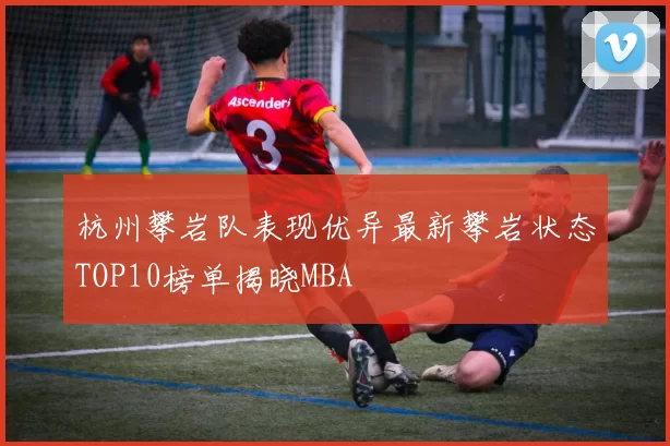 杭州攀岩队表现优异最新攀岩状态TOP10榜单揭晓MBA