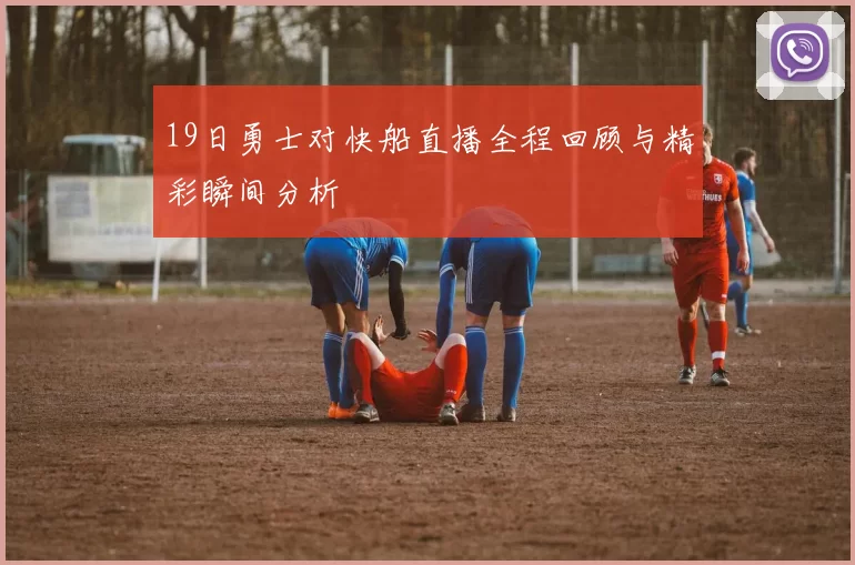 19日勇士对快船直播全程回顾与精彩瞬间分析