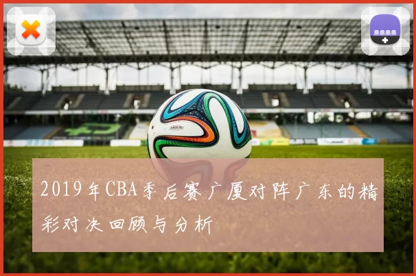 2019年CBA季后赛广厦对阵广东的精彩对决回顾与分析