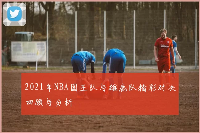 2021年NBA国王队与雄鹿队精彩对决回顾与分析