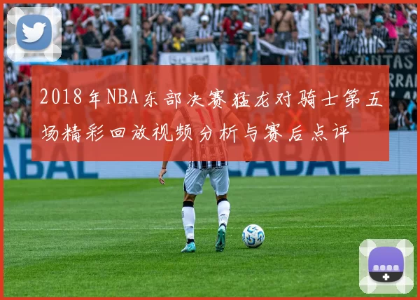 2018年NBA东部决赛猛龙对骑士第五场精彩回放视频分析与赛后点评