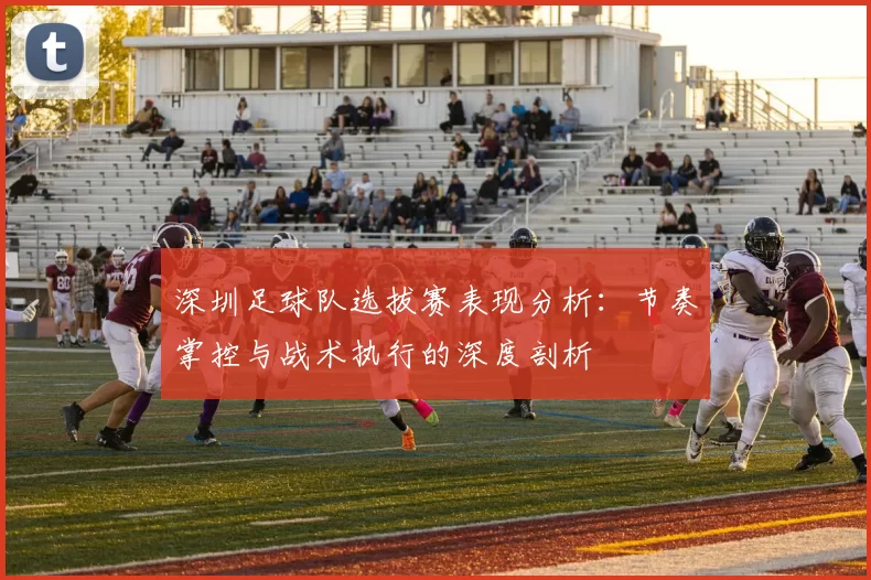 深圳足球队选拔赛表现分析：节奏掌控与战术执行的深度剖析