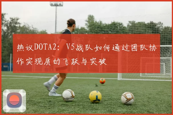 热议DOTA2：V5战队如何通过团队协作实现质的飞跃与突破
