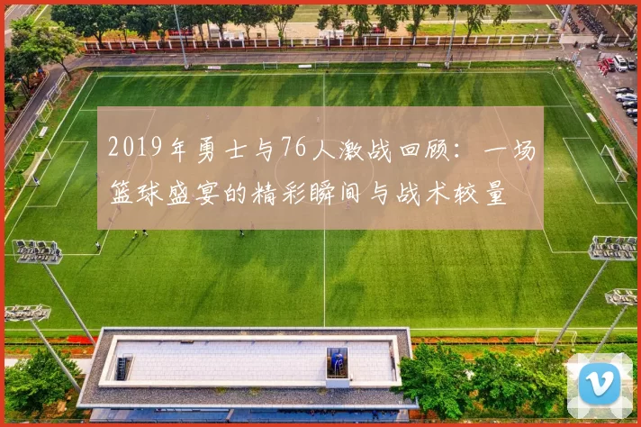 2019年勇士与76人激战回顾：一场篮球盛宴的精彩瞬间与战术较量