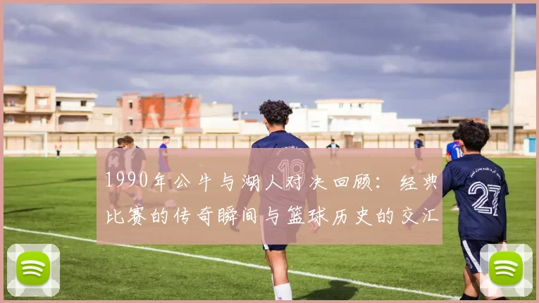 1990年公牛与湖人对决回顾：经典比赛的传奇瞬间与篮球历史的交汇